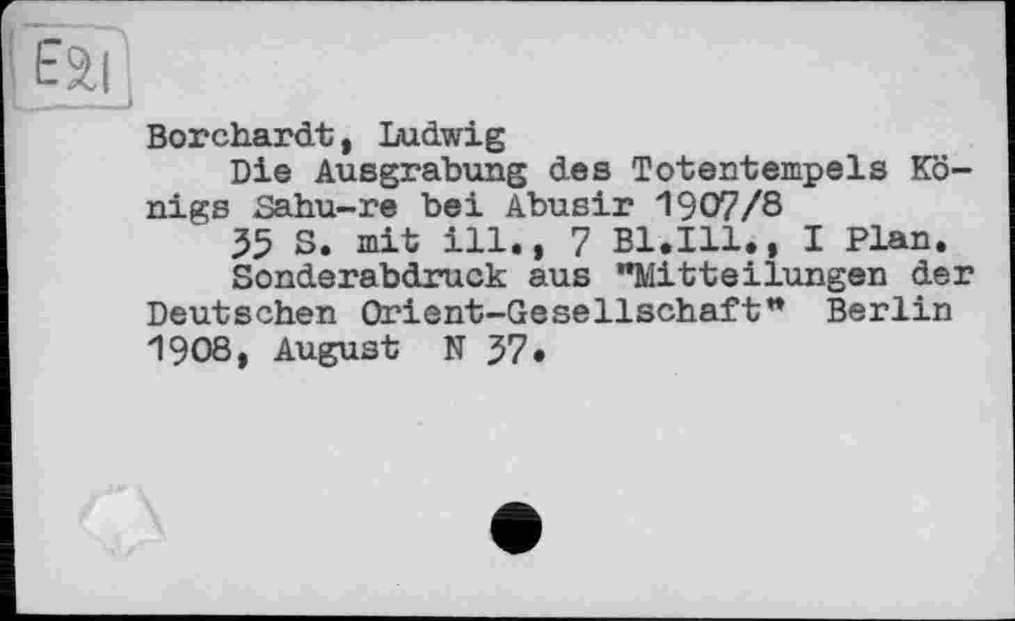 ﻿Borchardt, Ludwig
Die Ausgrabung des Totentempels Königs Sahu-re bei Abusir 1907/8
35 S. mit ill., 7 Bl.Ill., I Plan.
Sonderabdruck aus "Mitteilungen der Deutschen Orient-Gesellschaft" Berlin 1908, August N 37.